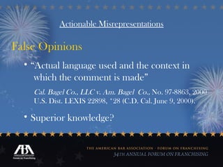 Actionable Misrepresentations False Opinions “ Actual language used and the context in  which the comment is made”  Cal. Bagel Co., LLC v. Am. Bagel  Co.,  No. 97-8863, 2000  U.S. Dist. LEXIS 22898, *28 (C.D. Cal. June 9, 2000). Superior knowledge? 