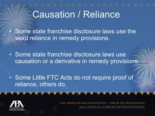 Causation / Reliance   Some state franchise disclosure laws use the word reliance in remedy provisions. Some state franchise disclosure laws use causation or a derivative in remedy provisions. Some Little FTC Acts do not require proof of reliance, others do. 