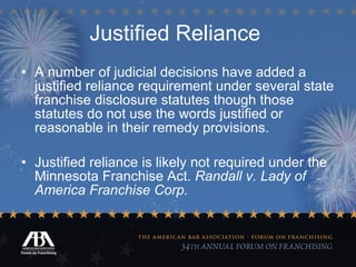Justified Reliance   A number of judicial decisions have added a justified reliance requirement under several state franchise disclosure statutes though those statutes do not use the words justified or reasonable in their remedy provisions. Justified reliance is likely not required under the Minnesota Franchise Act.  Randall v. Lady of America Franchise Corp. 