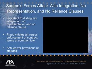 Sauron’s Forces Attack With Integration, No Representation, and No Reliance Clauses   Important to distinguish integration, no representation and no reliance clause. Fraud vitiates all versus enforcement of contract terms at common law Anti-waiver provisions of statutes 