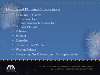 Drafting and Planning Considerations Elements of Claims Common Law State Franchise Investment Law Little FTC Act Reliance Scienter Remedies Choice of Law/Venue Waiver/Release Integration, No Reliance, and No Representation 