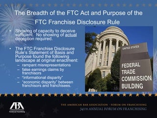 The Breadth of the FTC Act and Purpose of the FTC Franchise Disclosure Rule   Showing of capacity to deceive sufficient.  No showing of  actual  deception required. The FTC Franchise Disclosure Rule’s Statement of Basis and Purpose found the following landscape at original enactment: rampant misrepresentations false earnings claims by franchisors “ informational disparity”  “ economic disparity” between franchisors and franchisees. 