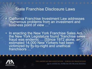 State Franchise Disclosure Laws   California Franchise Investment Law addresses “numerous problems from an investment and business point of view …” In enacting the New York Franchise Sales Act, the New York Legislature found “franchise sales fraud was endemic … [S]ince 1972 alone, an estimated 14,000 New Yorkers had been victimized by fly-by-night and unethical franchisors …” 
