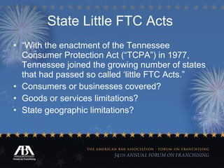 State Little FTC Acts   “ With the enactment of the Tennessee Consumer Protection Act (“TCPA”) in 1977, Tennessee joined the growing number of states that had passed so called ‘little FTC Acts.”  Consumers or businesses covered? Goods or services limitations? State geographic limitations?  