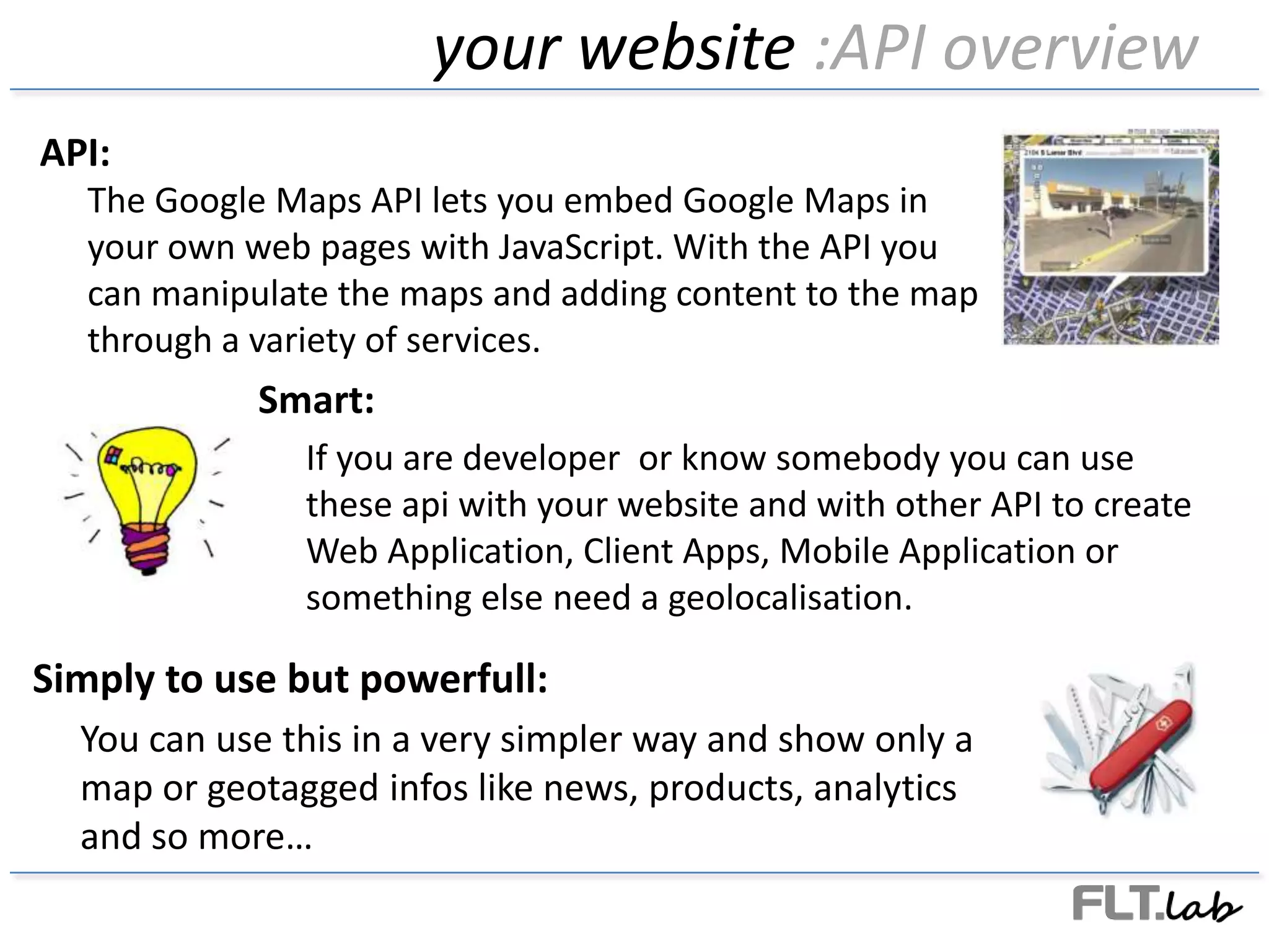 your website :API overviewAPI:The Google Maps API lets you embed Google Maps in your own web pages with JavaScript. With the API you can manipulate the maps and adding content to the map through a variety of services.Smart:Ifyou are developer  or knowsomebodyyou can usethese api withyour website and withother API to create Web Application, Client Apps, Mobile Application or something else need a geolocalisation.Simply to use but powerfull:You can use this in a very simpler way and show only a map or geotaggedinfos like news, products, analytics and so more…