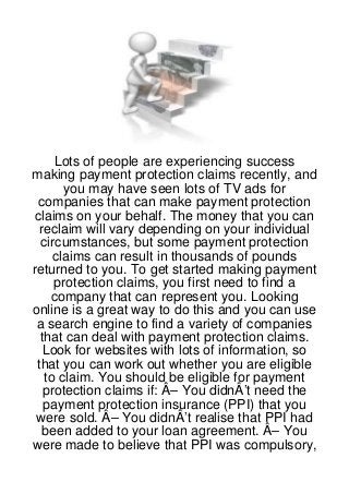 Lots of people are experiencing success
making payment protection claims recently, and
       you may have seen lots of TV ads for
  companies that can make payment protection
 claims on your behalf. The money that you can
  reclaim will vary depending on your individual
  circumstances, but some payment protection
     claims can result in thousands of pounds
returned to you. To get started making payment
     protection claims, you first need to find a
    company that can represent you. Looking
online is a great way to do this and you can use
 a search engine to find a variety of companies
  that can deal with payment protection claims.
   Look for websites with lots of information, so
 that you can work out whether you are eligible
   to claim. You should be eligible for payment
   protection claims if: Â– You didnÂ’t need the
   payment protection insurance (PPI) that you
 were sold. Â– You didnÂ’t realise that PPI had
   been added to your loan agreement. Â– You
were made to believe that PPI was compulsory,
 
