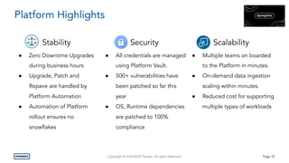 Copyright © 3/24/2020 Penske. All rights Reserved. Page 10
Platform Highlights
Stability
● Zero Downtime Upgrades
during business hours
● Upgrade, Patch and
Repave are handled by
Platform Automation
● Automation of Platform
rollout ensures no
snowﬂakes
Security
● All credentials are managed
using Platform Vault.
● 500+ vulnerabilities have
been patched so far this
year
● OS, Runtime dependencies
are patched to 100%
compliance
Scalability
● Multiple teams on boarded
to the Platform in minutes.
● On-demand data ingestion
scaling within minutes.
● Reduced cost for supporting
multiple types of workloads
 