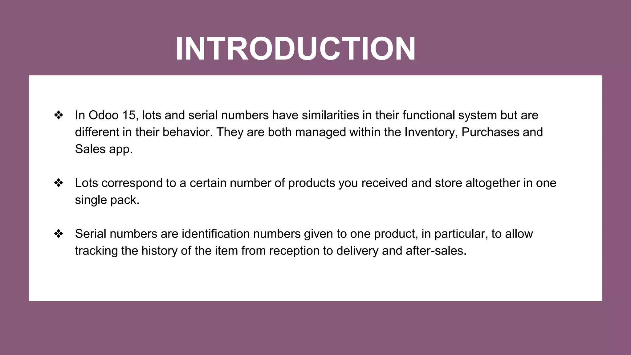 INTRODUCTION
❖ In Odoo 15, lots and serial numbers have similarities in their functional system but are
different in their behavior. They are both managed within the Inventory, Purchases and
Sales app.
❖ Lots correspond to a certain number of products you received and store altogether in one
single pack.
❖ Serial numbers are identification numbers given to one product, in particular, to allow
tracking the history of the item from reception to delivery and after-sales.
 