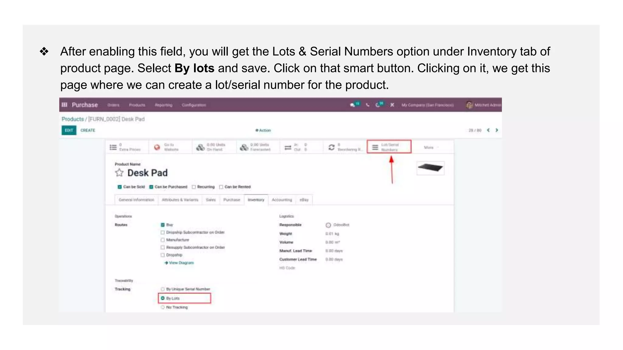 ❖ After enabling this field, you will get the Lots & Serial Numbers option under Inventory tab of
product page. Select By lots and save. Click on that smart button. Clicking on it, we get this
page where we can create a lot/serial number for the product.
 