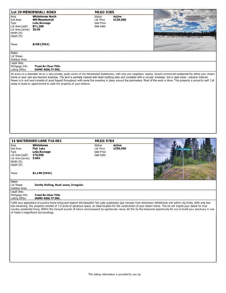 Lot 29 MENDENHALL ROAD MLS® 9365
Area Whitehorse North Status Active
Sub Area WN Mendenhall List Price $129,900
Type Lots/Acreage Sale Price
Lot Area (sqft) 871,200 Sale Date
Lot Area (acres) 20.00
Width (ft)
Depth (ft)
Taxes $198 (2014)
Water
Lot Shape
Outdoor Area
Legal Desc.
Mortgage Info Treat As Clear Title
Listing Office DOME REALTY INC.
20 acres on a desirable lot on a very private, quiet corner of the Mendenhall Subdivision, with only one neighbour nearby. Zoned commercial-residential for either your dream
home or your own eco-tourism business. The land is partially cleared with level building sites and complete with a circular driveway. Soil is peat moss - volcanic mixture.
Power is in and land consists of good topsoil throughout with some fire smarting in place around the perimeters. Most of the work is done. This property is priced to sell! Call
today to book an appointment to walk the property of your dreams.
11 WATERSHED LANE Y1A 0K1 MLS® 9764
Area Whitehorse Status Active
Sub Area Fish Lake List Price $239,900
Type Lots/Acreage Sale Price
Lot Area (sqft) 170,058 Sale Date
Lot Area (acres) 3.904
Width (ft)
Depth (ft)
Taxes $1,188 (2015)
Water
Lot Shape Gently Rolling, Bush some, Irregular
Outdoor Area
Legal Desc.
Mortgage Info Treat As Clear Title
Listing Office DOME REALTY INC.
Fulfill your aspirations of country-home living and explore the beautiful Fish Lake subdivision just minutes from downtown Whitehorse and within city limits. With only two
lots remaining, this property consists of 3.9 acres of generous space, an ideal location for the construction of your dream home. This lot will inspire your desire for true
country-residential living. Within the tranquil sounds of nature encompassed by spectacular views, let this be the treasured opportunity for you to build your sanctuary in one
of Yukon's magnificent surroundings.
This listing information is provided to you by:
 