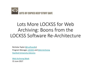 LOTS OF COPIES KEEP STUFF SAFE
Lots More LOCKSS for Web
Archiving: Boons from the
LOCKSS Software Re-Architecture
Nicholas Taylor (@nullhandle)
Program Manager, LOCKSS and Web Archiving
Stanford University Libraries
Web Archiving Week
15 June 2017
 