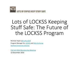 LOTS OF COPIES KEEP STUFF SAFE
Lots of LOCKSS Keeping
Stuff Safe: The Future of
the LOCKSS Program
Nicholas Taylor (@nullhandle)
Program Manager for LOCKSS and Web Archiving
Stanford University Libraries
CNI Fall 2016 Membership Meeting
12 December 2016
 