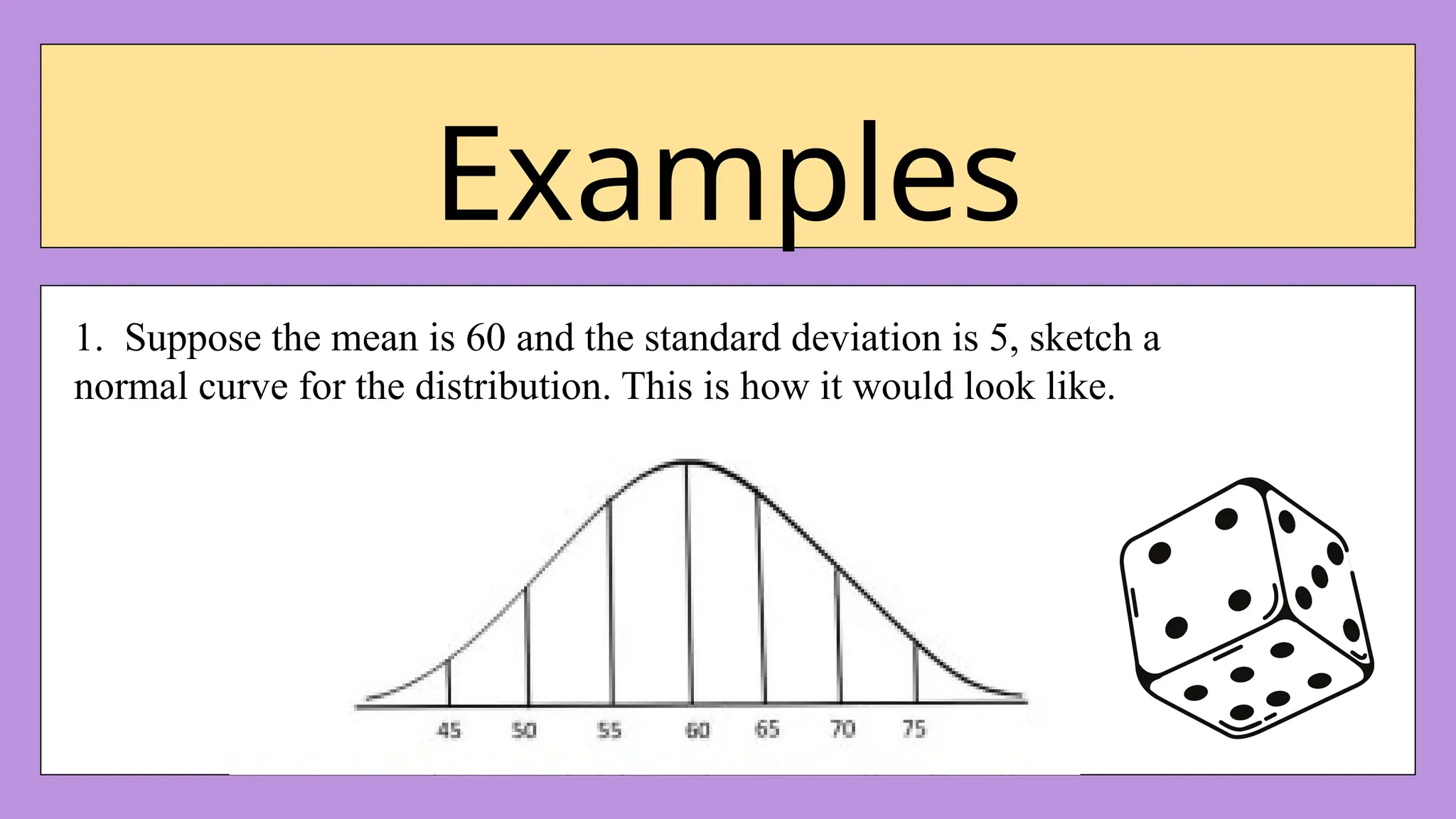 Examples
1. Suppose the mean is 60 and the standard deviation is 5, sketch a
normal curve for the distribution. This is how it would look like.
 