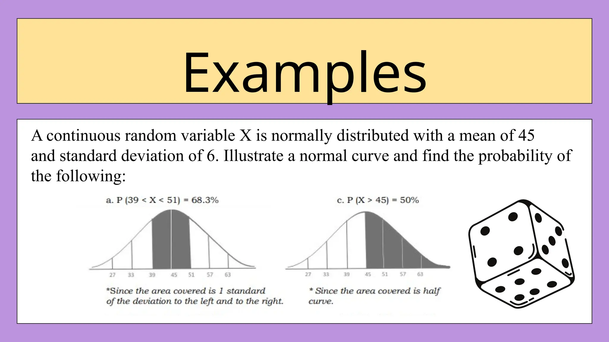 Examples
A continuous random variable X is normally distributed with a mean of 45
and standard deviation of 6. Illustrate a normal curve and find the probability of
the following:
 