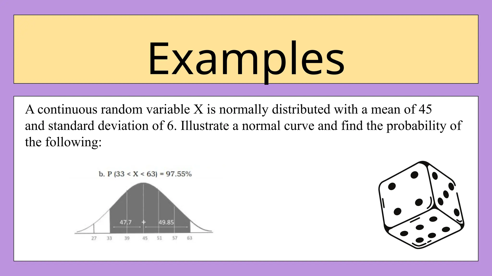 Examples
A continuous random variable X is normally distributed with a mean of 45
and standard deviation of 6. Illustrate a normal curve and find the probability of
the following:
 