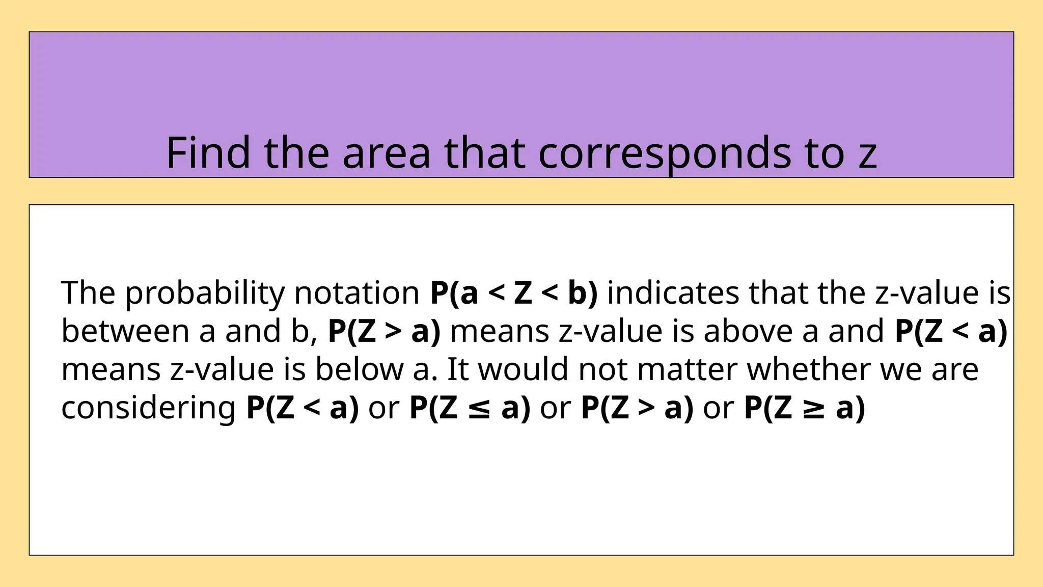 The probability notation P(a < Z < b) indicates that the z-value is
between a and b, P(Z > a) means z-value is above a and P(Z < a)
means z-value is below a. It would not matter whether we are
considering P(Z < a) or P(Z a)
≤ or P(Z > a) or P(Z a)
≥
Find the area that corresponds to z
 
