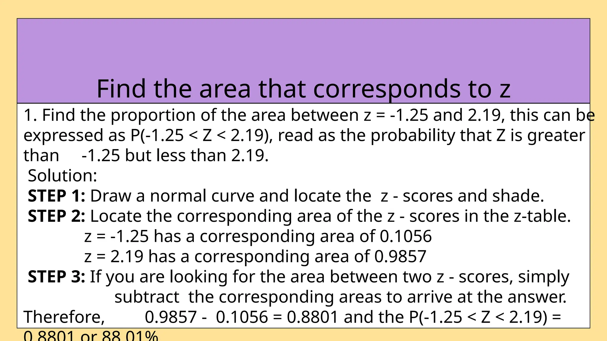1. Find the proportion of the area between z = -1.25 and 2.19, this can be
expressed as P(-1.25 < Z < 2.19), read as the probability that Z is greater
than -1.25 but less than 2.19.
Solution:
STEP 1: Draw a normal curve and locate the z - scores and shade.
STEP 2: Locate the corresponding area of the z - scores in the z-table.
z = -1.25 has a corresponding area of 0.1056
z = 2.19 has a corresponding area of 0.9857
STEP 3: If you are looking for the area between two z - scores, simply
subtract the corresponding areas to arrive at the answer.
Therefore, 0.9857 - 0.1056 = 0.8801 and the P(-1.25 < Z < 2.19) =
Find the area that corresponds to z
 