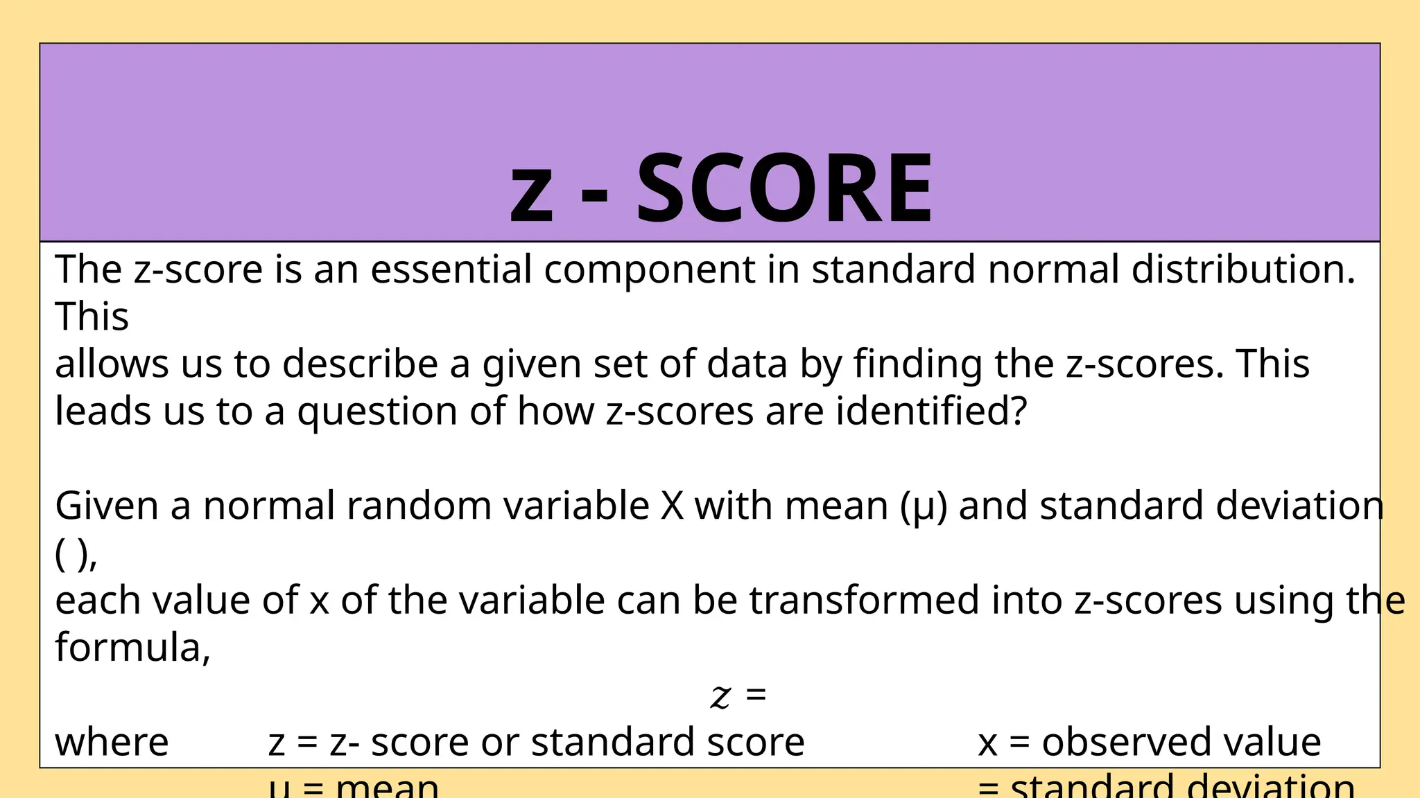 The z-score is an essential component in standard normal distribution.
This
allows us to describe a given set of data by finding the z-scores. This
leads us to a question of how z-scores are identified?
Given a normal random variable X with mean (µ) and standard deviation
( ),
each value of x of the variable can be transformed into z-scores using the
formula,
𝑧 =
where z = z- score or standard score x = observed value
z - SCORE
 