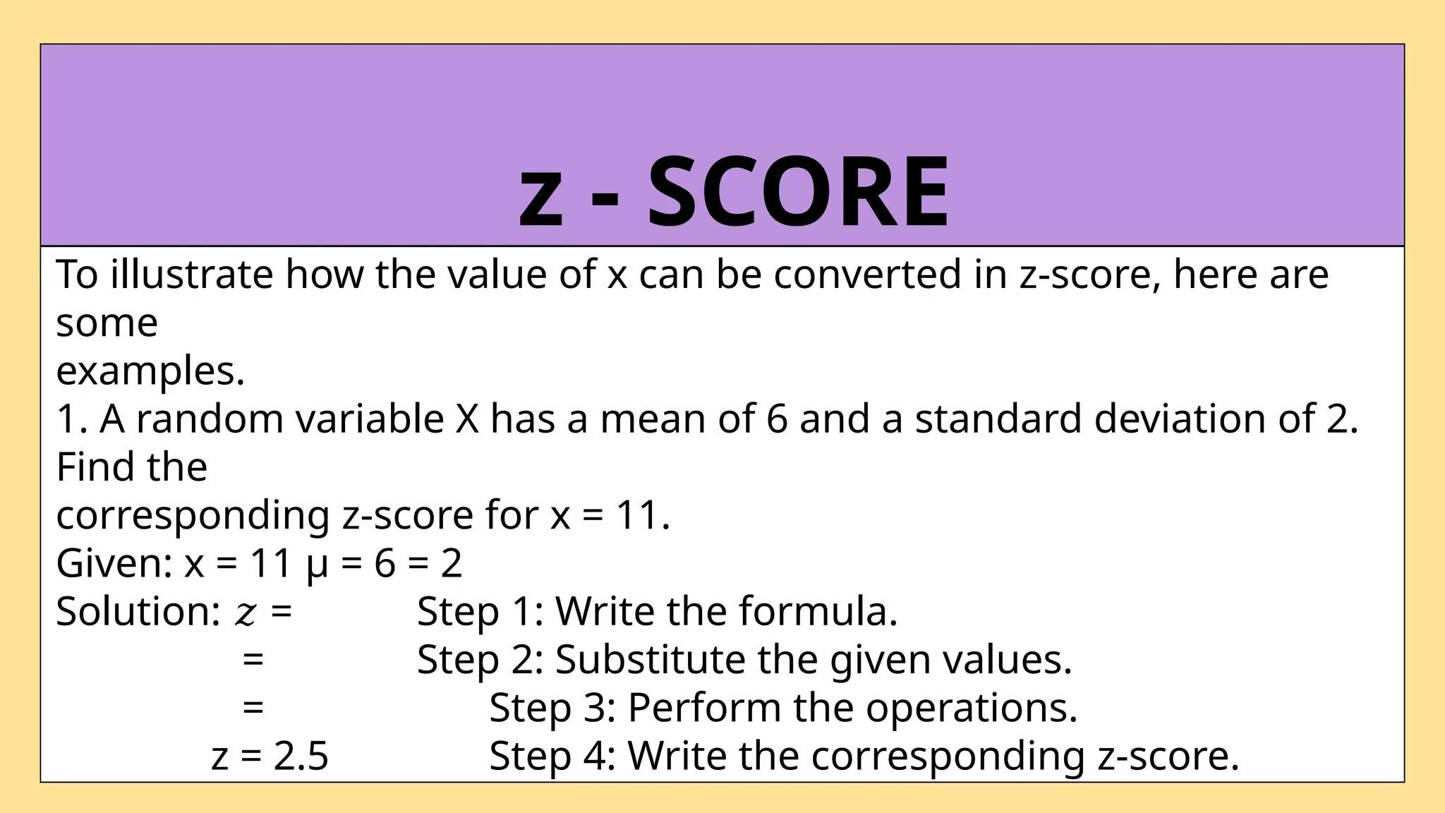 To illustrate how the value of x can be converted in z-score, here are
some
examples.
1. A random variable X has a mean of 6 and a standard deviation of 2.
Find the
corresponding z-score for x = 11.
Given: x = 11 µ = 6 = 2
Solution: =
𝑧 Step 1: Write the formula.
= Step 2: Substitute the given values.
= Step 3: Perform the operations.
z = 2.5 Step 4: Write the corresponding z-score.
z - SCORE
 
