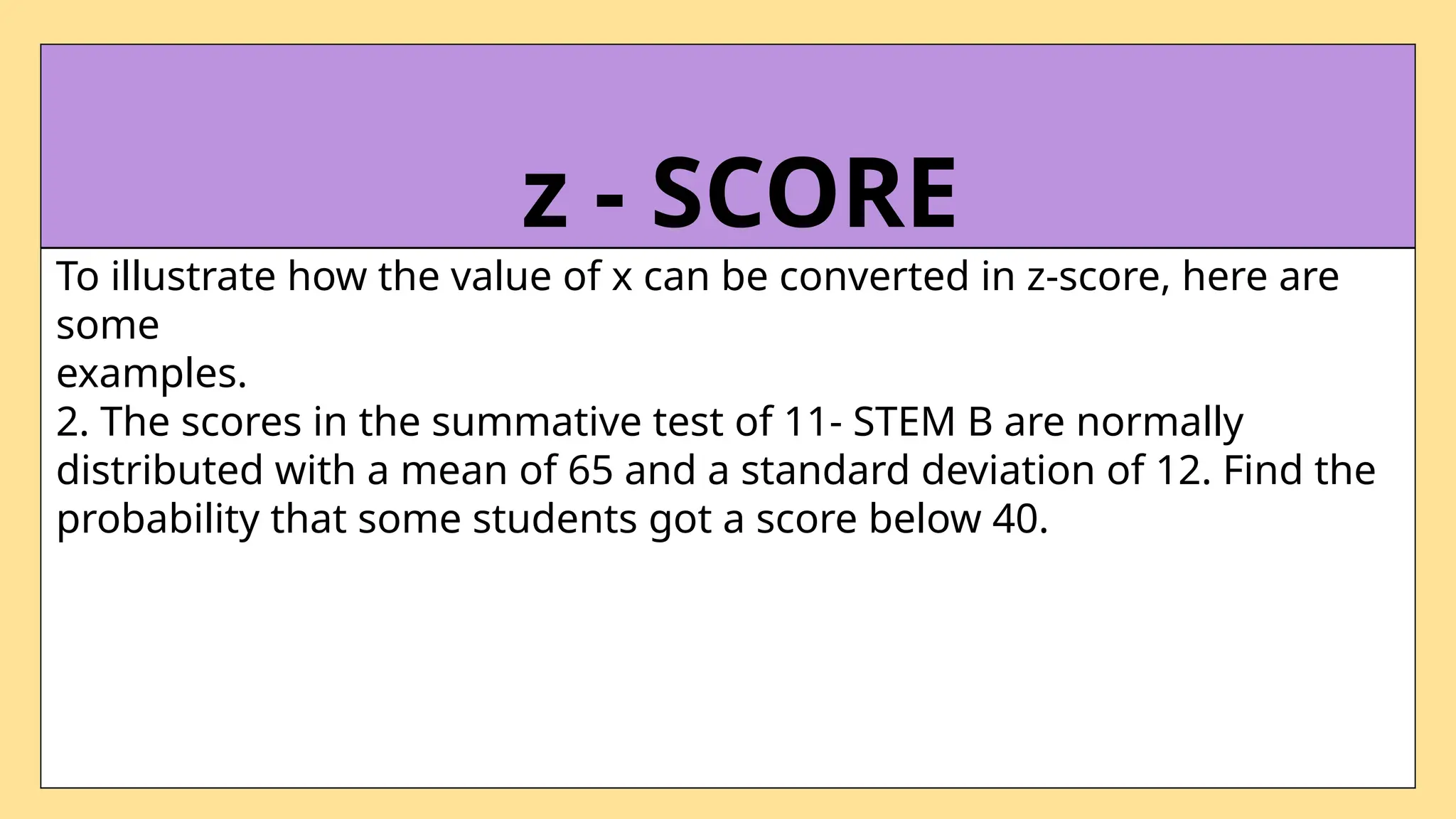 To illustrate how the value of x can be converted in z-score, here are
some
examples.
2. The scores in the summative test of 11- STEM B are normally
distributed with a mean of 65 and a standard deviation of 12. Find the
probability that some students got a score below 40.
z - SCORE
 