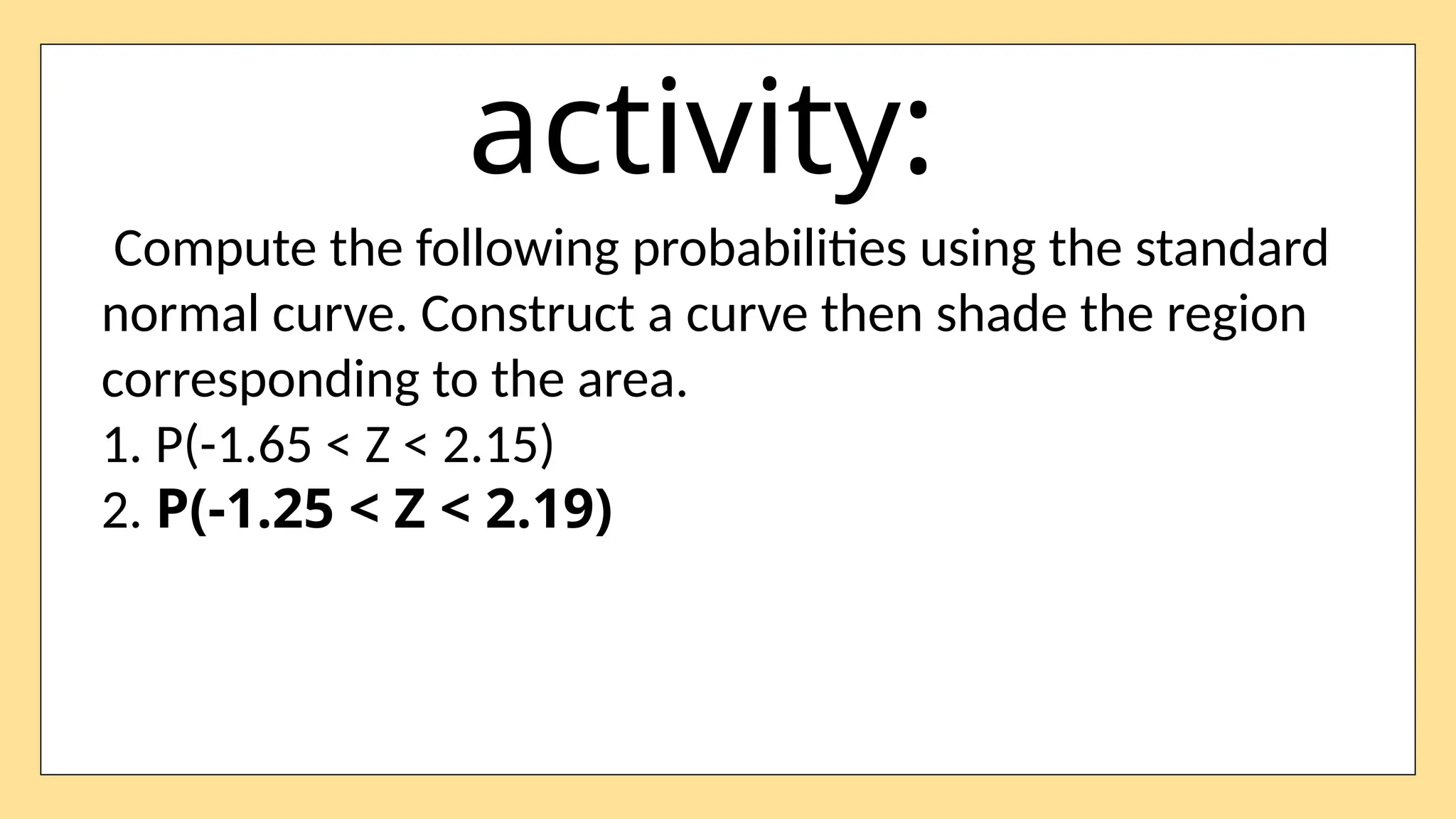 activity:
Compute the following probabilities using the standard
normal curve. Construct a curve then shade the region
corresponding to the area.
1. P(-1.65 < Z < 2.15)
2. P(-1.25 < Z < 2.19)
 