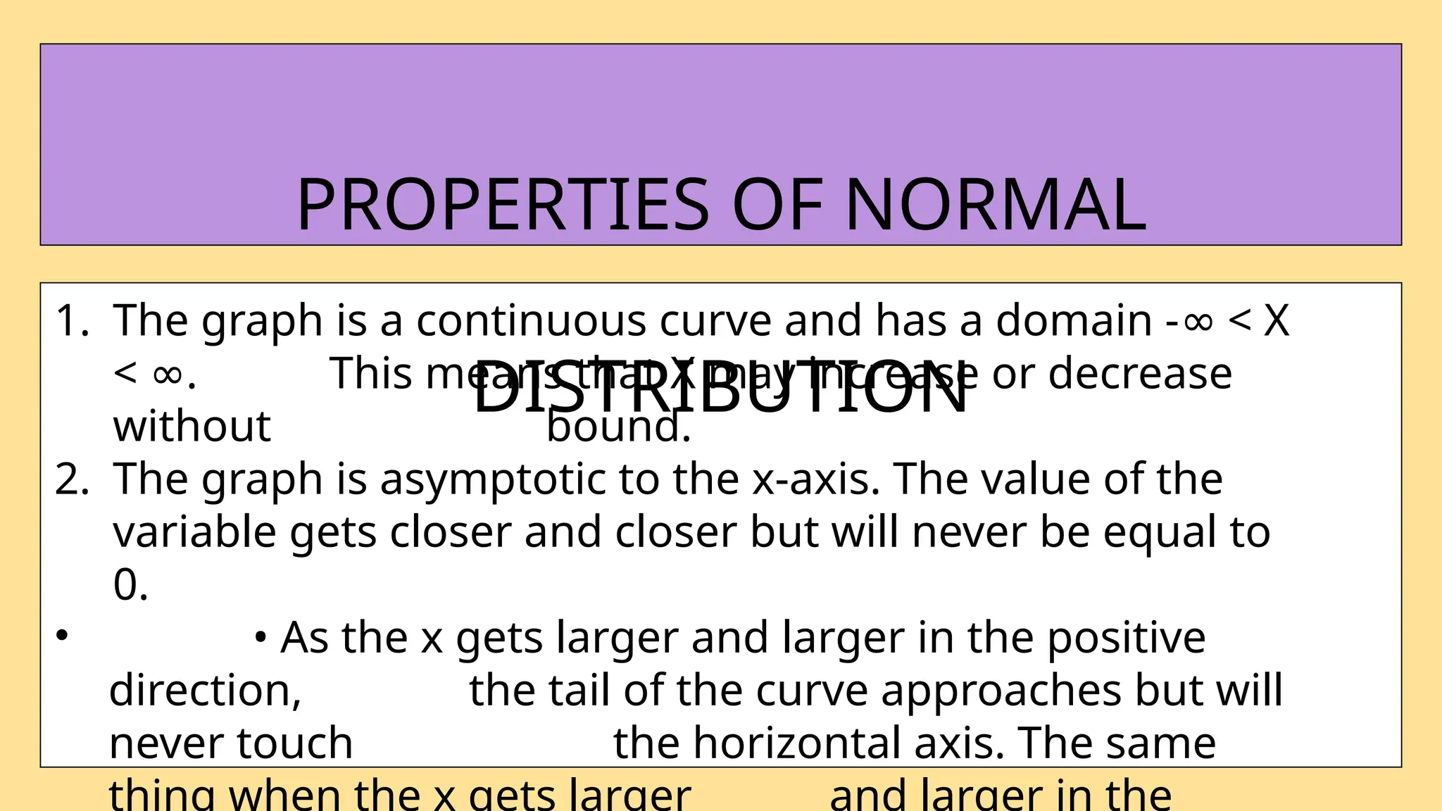 1. The graph is a continuous curve and has a domain - < X
∞
< .
∞ This means that X may increase or decrease
without bound.
2. The graph is asymptotic to the x-axis. The value of the
variable gets closer and closer but will never be equal to
0.
• • As the x gets larger and larger in the positive
direction, the tail of the curve approaches but will
never touch the horizontal axis. The same
thing when the x gets larger and larger in the
PROPERTIES OF NORMAL
DISTRIBUTION
 