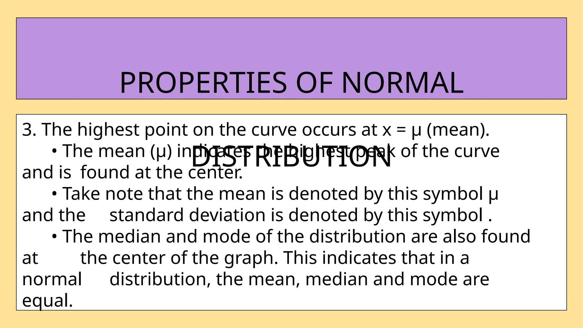 3. The highest point on the curve occurs at x = µ (mean).
• The mean (µ) indicates the highest peak of the curve
and is found at the center.
• Take note that the mean is denoted by this symbol µ
and the standard deviation is denoted by this symbol .
• The median and mode of the distribution are also found
at the center of the graph. This indicates that in a
normal distribution, the mean, median and mode are
equal.
PROPERTIES OF NORMAL
DISTRIBUTION
 