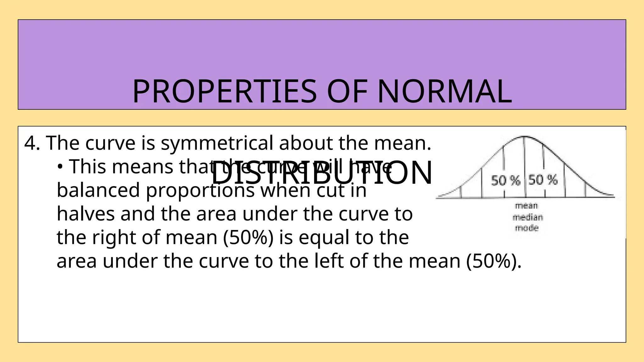 4. The curve is symmetrical about the mean.
• This means that the curve will have
balanced proportions when cut in
halves and the area under the curve to
the right of mean (50%) is equal to the
area under the curve to the left of the mean (50%).
PROPERTIES OF NORMAL
DISTRIBUTION
 