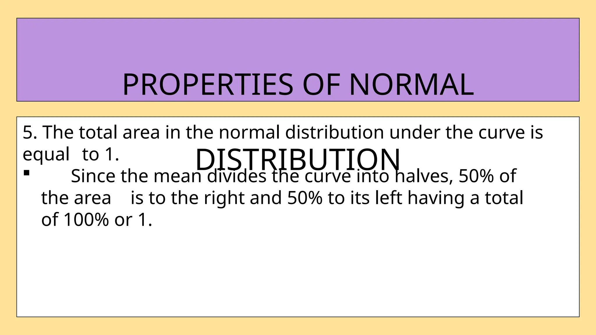 5. The total area in the normal distribution under the curve is
equal to 1.
 Since the mean divides the curve into halves, 50% of
the area is to the right and 50% to its left having a total
of 100% or 1.
PROPERTIES OF NORMAL
DISTRIBUTION
 
