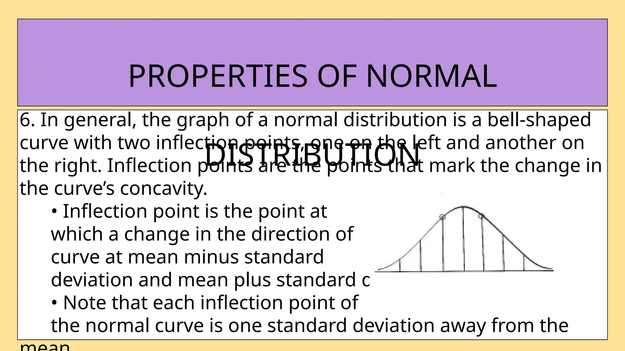 6. In general, the graph of a normal distribution is a bell-shaped
curve with two inflection points, one on the left and another on
the right. Inflection points are the points that mark the change in
the curve’s concavity.
• Inflection point is the point at
which a change in the direction of
curve at mean minus standard
deviation and mean plus standard deviation.
• Note that each inflection point of
the normal curve is one standard deviation away from the
PROPERTIES OF NORMAL
DISTRIBUTION
 