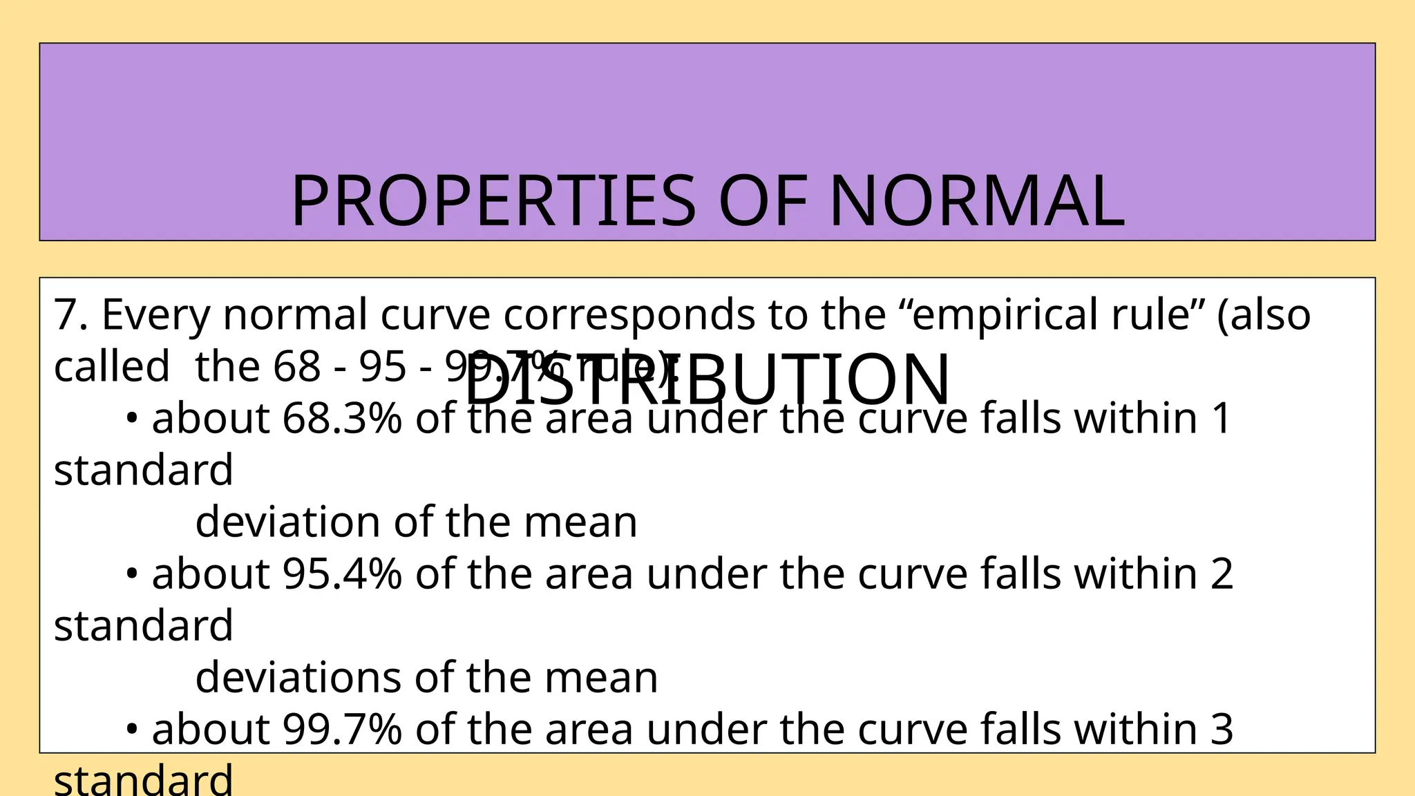 7. Every normal curve corresponds to the “empirical rule” (also
called the 68 - 95 - 99.7% rule):
• about 68.3% of the area under the curve falls within 1
standard
deviation of the mean
• about 95.4% of the area under the curve falls within 2
standard
deviations of the mean
• about 99.7% of the area under the curve falls within 3
standard
PROPERTIES OF NORMAL
DISTRIBUTION
 