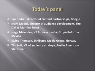  Jim Gerber, director of content partnerships, Google
 Mark Medici, director of audience development, The
Dallas Morning News
 Jorge Meléndez, VP for new media, Grupo Reforma,
Mexico
 Eivind Thomsen, Schibsted Media Group, Norway
 Tim Lott, VP of audience strategy, Austin American-
Statesman
 