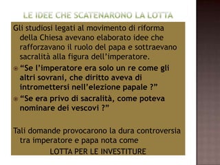 Gli studiosi legati al movimento di riforma
  della Chiesa avevano elaborato idee che
  rafforzavano il ruolo del papa e sottraevano
  sacralità alla figura dell’imperatore.
 “Se l’imperatore era solo un re come gli
  altri sovrani, che diritto aveva di
  intromettersi nell’elezione papale ?”
 “Se era privo di sacralità, come poteva
  nominare dei vescovi ?”

Tali domande provocarono la dura controversia
  tra imperatore e papa nota come
          LOTTA PER LE INVESTITURE
 