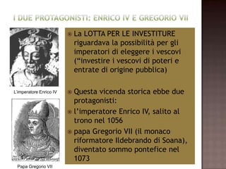   La LOTTA PER LE INVESTITURE
                             riguardava la possibilità per gli
                             imperatori di eleggere i vescovi
                             (“investire i vescovi di poteri e
                             entrate di origine pubblica)

L’imperatore Enrico IV    Questa vicenda storica ebbe due
                           protagonisti:
                          l’imperatore Enrico IV, salito al
                           trono nel 1056
                          papa Gregorio VII (il monaco
                           riformatore Ildebrando di Soana),
                           diventato sommo pontefice nel
                           1073
 Papa Gregorio VII
 