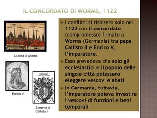  I conflitti si risolsero solo nel
                                1122 con il concordato
                                (compromesso) firmato a
                                Worms (Germania) tra papa
                                Callisto II e Enrico V,
 La città di Worms              l’imperatore.
                               Esso prevedeva che solo gli
                                ecclesiastici e il popolo delle
                                singole città potessero
                                eleggere vescovi e abati
                               In Germania, tuttavia,
Enrico V                        l’imperatore poteva investire
                                i vescovi di funzioni e beni
                Stemma di       temporali
                Callisto II
 