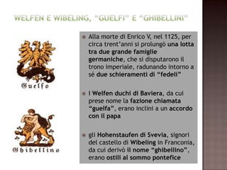    Alla morte di Enrico V, nel 1125, per
    circa trent’anni si prolungò una lotta
    tra due grande famiglie
    germaniche, che si disputarono il
    trono imperiale, radunando intorno a
    sé due schieramenti di “fedeli”

   I Welfen duchi di Baviera, da cui
    prese nome la fazione chiamata
    “guelfa”, erano inclini a un accordo
    con il papa

   gli Hohenstaufen di Svevia, signori
    del castello di Wibeling in Franconia,
    da cui derivò il nome “ghibellino”,
    erano ostili al sommo pontefice
 