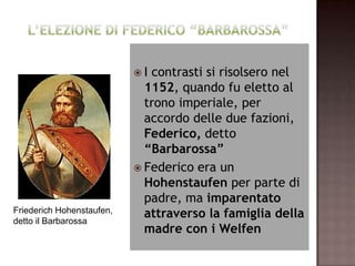I contrasti si risolsero nel
                             1152, quando fu eletto al
                             trono imperiale, per
                             accordo delle due fazioni,
                             Federico, detto
                             “Barbarossa”
                            Federico era un
                             Hohenstaufen per parte di
                             padre, ma imparentato
Friederich Hohenstaufen,     attraverso la famiglia della
detto il Barbarossa
                             madre con i Welfen
 