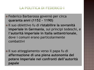  Federico  Barbarossa governò per circa
  quaranta anni (1152 – 1190)
 Il suo obiettivo fu di ristabilire la sovranità
  imperiale in Germania, sui principi tedeschi, e
  l’autorità imperiale in Italia settentrionale,
  dove i comuni erano particolarmente
  combattivi

 Ilsuo atteggiamento verso il papa fu di
  affermazione di una piena autonomia del
  potere imperiale nei confronti dell’autorità
  papale
 