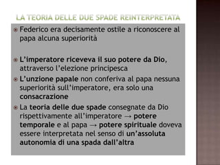    Federico era decisamente ostile a riconoscere al
    papa alcuna superiorità

 L’imperatore riceveva il suo potere da Dio,
  attraverso l’elezione principesca
 L’unzione papale non conferiva al papa nessuna
  superiorità sull’imperatore, era solo una
  consacrazione
 La teoria delle due spade consegnate da Dio
  rispettivamente all’imperatore → potere
  temporale e al papa → potere spirituale doveva
  essere interpretata nel senso di un’assoluta
  autonomia di una spada dall’altra
 