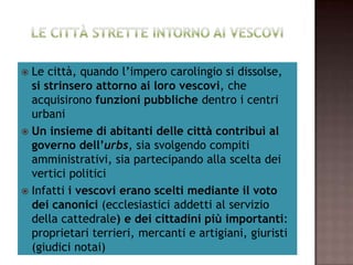 Le città, quando l’impero carolingio si dissolse,
     si strinsero attorno ai loro vescovi, che
  acquisirono funzioni pubbliche dentro i centri
                       urbani
 Un insieme di abitanti delle città contribuì al
     governo dell’urbs, sia svolgendo compiti
  amministrativi, sia partecipando alla scelta dei
                   vertici politici
 Infatti i vescovi erano scelti mediante il voto
   dei canonici (ecclesiastici addetti al servizio
 della cattedrale) e dei cittadini più importanti:
 proprietari terrieri, mercanti e artigiani, giuristi
                   (giudici notai)
 