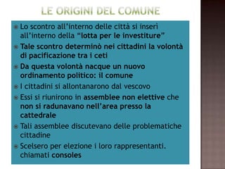   Lo scontro all’interno delle città si inserì
     all’interno della “lotta per le investiture”
 Tale scontro determinò nei cittadini la volontà
              di pacificazione tra i ceti
       Da questa volontà nacque un nuovo
           ordinamento politico: il comune
      I cittadini si allontanarono dal vescovo
 Essi si riunirono in assemblee non elettive che
       non si radunavano nell’area presso la
                       cattedrale
 Tali assemblee discutevano delle problematiche
                         cittadine
   Scelsero per elezione i loro rappresentanti.
                   chiamati consoles
 