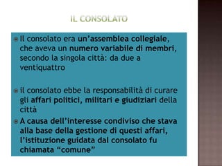  Ilconsolato era un’assemblea collegiale,
  che aveva un numero variabile di membri,
  secondo la singola città: da due a
  ventiquattro

 il consolato ebbe la responsabilità di curare
  gli affari politici, militari e giudiziari della
  città
 A causa dell’interesse condiviso che stava
  alla base della gestione di questi affari,
  l’istituzione guidata dal consolato fu
  chiamata “comune”
 