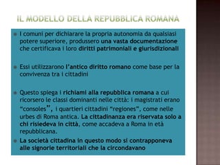    I comuni per dichiarare la propria autonomia da qualsiasi
    potere superiore, produssero una vasta documentazione
    che certificava i loro diritti patrimoniali e giurisdizionali

   Essi utilizzarono l’antico diritto romano come base per la
    convivenza tra i cittadini

   Questo spiega i richiami alla repubblica romana a cui
    ricorsero le classi dominanti nelle città: i magistrati erano
    “consoles”, i quartieri cittadini “regiones”, come nelle
    urbes di Roma antica. La cittadinanza era riservata solo a
    chi risiedeva in città, come accadeva a Roma in età
    repubblicana.
   La società cittadina in questo modo si contrapponeva
    alle signorie territoriali che la circondavano
 