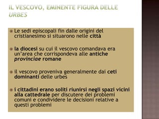    Le sedi episcopali fin dalle origini del
    cristianesimo si situarono nelle città

   la diocesi su cui il vescovo comandava era
    un’area che corrispondeva alle antiche
    provinciae romane

   il vescovo proveniva generalmente dai ceti
    dominanti delle urbes

   i cittadini erano soliti riunirsi negli spazi vicini
    alla cattedrale per discutere dei problemi
    comuni e condividere le decisioni relative a
    questi problemi
 