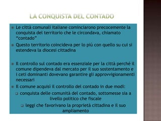     Le città comunali italiane cominciarono precocemente la
       conquista del territorio che le circondava, chiamato
                             “contado”
    Questo territorio coincideva per lo più con quello su cui si
                   estendeva la diocesi cittadina

   Il controllo sul contado era essenziale per la città perché il
     comune dipendeva dal mercato per il suo sostentamento e
    i ceti dominanti dovevano garantire gli approvvigionamenti
                               necessari
     Il comune acquisì il controllo del contado in due modi:

     conquista delle comunità del contado, sottomesse sia a
                      livello politico che fiscale
        leggi che favorivano la proprietà cittadina e il suo
                             ampliamento
 
