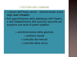  I comuni dell’Italia centro – settentrionale erano
                  degli stati cittadini
 Essi approfittarono della debolezza dell’impero,
   e dell’indebolimento dell’autorità vescovile per
         acquisire una serie di poteri pubblici

           amministrazione della giustizia
                  prelievo fiscale
               controllo dei mercati
               controllo della zecca
 