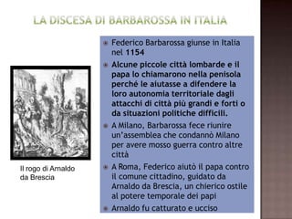  Federico Barbarossa giunse in Italia
                                      nel 1154
                       Alcune piccole città lombarde e il
                        papa lo chiamarono nella penisola
                         perché le aiutasse a difendere la
                         loro autonomia territoriale dagli
                       attacchi di città più grandi e forti o
                          da situazioni politiche difficili.
                        A Milano, Barbarossa fece riunire
                        un’assemblea che condannò Milano
                        per avere mosso guerra contro altre
                                        città
Il rogo di Arnaldo    A Roma, Federico aiutò il papa contro
da Brescia                il comune cittadino, guidato da
                       Arnaldo da Brescia, un chierico ostile
                            al potere temporale dei papi
                          Arnaldo fu catturato e ucciso
 