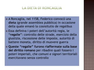  A Roncaglia, nel 1158, Federico convocò una
   dieta (grande assemblea pubblica) in occasione
    della quale emanò la cosnsitutio de regalibus
    Essa definiva i poteri dell’autorità regia, le
  “regalìe”: controllo delle strade, esercizio della
   giustizia, riscossione delle imposte, autorità di
     battere moneta, diritto di muovere guerra
 Queste “regalìe” furono riaffermate sulla base
   del diritto romano per ribadire quali fossero i
  poteri imperiali, che comuni e signori territoriali
             esercitavano senza controllo
 