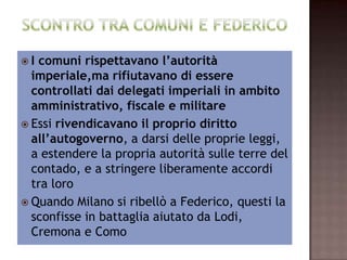 I comuni rispettavano l’autorità
       imperiale,ma rifiutavano di essere
  controllati dai delegati imperiali in ambito
        amministrativo, fiscale e militare
     Essi rivendicavano il proprio diritto
  all’autogoverno, a darsi delle proprie leggi,
 a estendere la propria autorità sulle terre del
   contado, e a stringere liberamente accordi
                      tra loro
 Quando Milano si ribellò a Federico, questi la
      sconfisse in battaglia aiutato da Lodi,
                 Cremona e Como
 