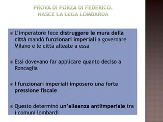    L’imperatore fece distruggere le mura della
    città mandò funzionari imperiali a governare
    Milano e le città alleate a essa

   Essi dovevano far applicare quanto deciso a
    Roncaglia

   I funzionari imperiali imposero una forte
    pressione fiscale

   Questo determinò un’alleanza antiimperiale tra
    i comuni lombardi
 